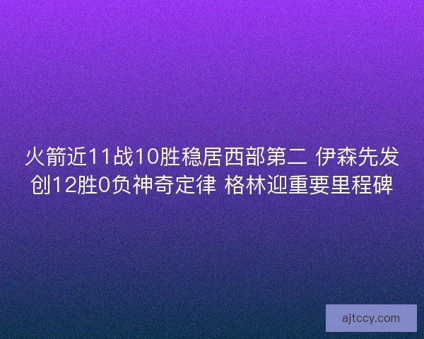 火箭近11战10胜稳居西部第二 伊森先发创12胜0负神奇定律 格林迎重要里程碑