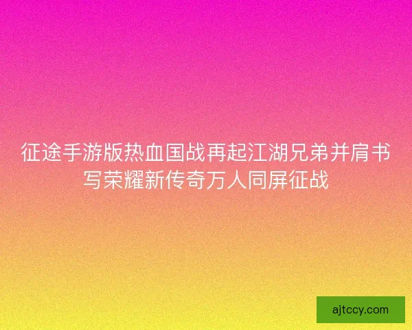 征途手游版热血国战再起江湖兄弟并肩书写荣耀新传奇万人同屏征战