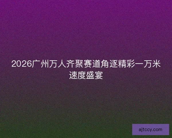 2026广州万人齐聚赛道角逐精彩一万米速度盛宴